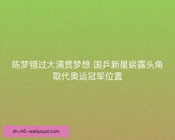 陈梦错过大满贯梦想 国乒新星崭露头角取代奥运冠军位置 陈梦错过大满贯梦想 国乒新星崭露头角取代奥运冠军位置