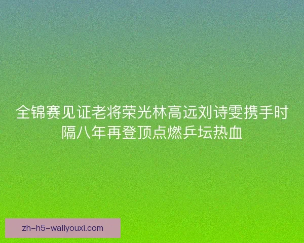 全锦赛见证老将荣光林高远刘诗雯携手时隔八年再登顶点燃乒坛热血 全锦赛见证老将荣光林高远刘诗雯携手时隔八年再登顶点燃乒坛热血