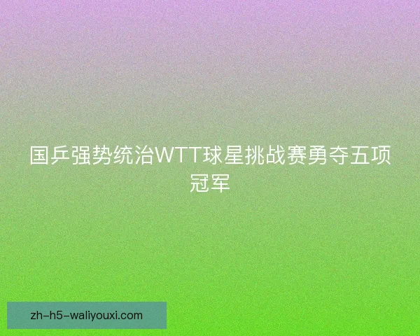 国乒强势统治WTT球星挑战赛勇夺五项冠军 国乒强势统治WTT球星挑战赛勇夺五项冠军