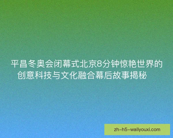 平昌冬奥会闭幕式北京8分钟惊艳世界的创意科技与文化融合幕后故事揭秘✨