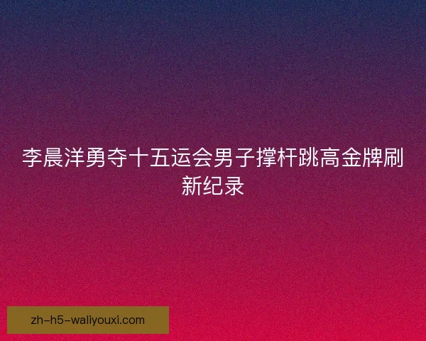 李晨洋勇夺十五运会男子撑杆跳高金牌刷新纪录 李晨洋勇夺十五运会男子撑杆跳高金牌刷新纪录