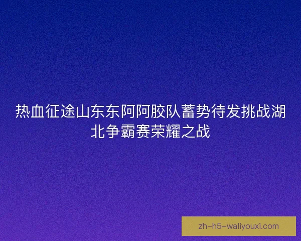 热血征途山东东阿阿胶队蓄势待发挑战湖北争霸赛荣耀之战