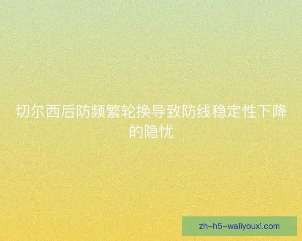切尔西后防频繁轮换导致防线稳定性下降的隐忧