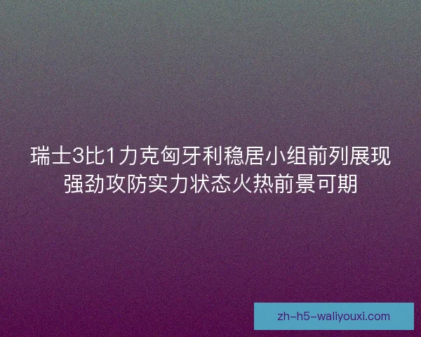瑞士3比1力克匈牙利稳居小组前列展现强劲攻防实力状态火热前景可期