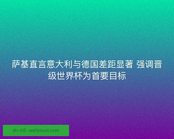 萨基直言意大利与德国差距显著 强调晋级世界杯为首要目标
