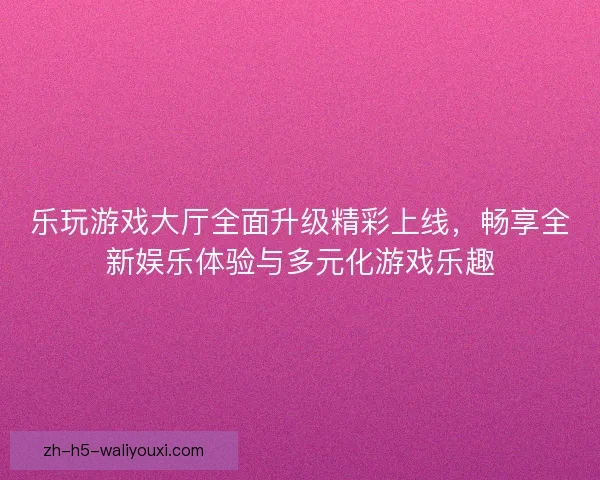 乐玩游戏大厅全面升级精彩上线，畅享全新娱乐体验与多元化游戏乐趣