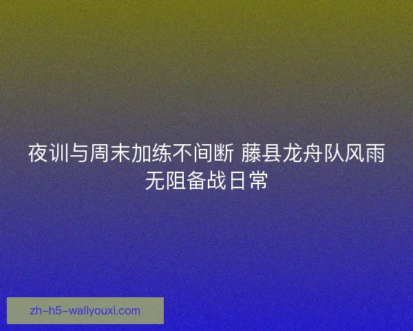 夜训与周末加练不间断 藤县龙舟队风雨无阻备战日常