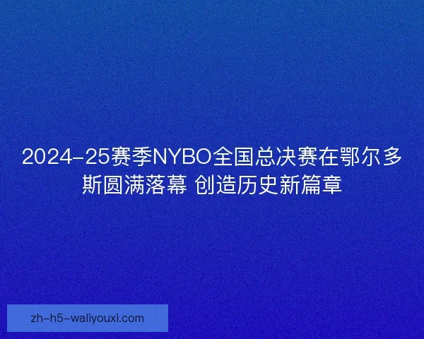 2024-25赛季NYBO全国总决赛在鄂尔多斯圆满落幕 创造历史新篇章 2024-25赛季NYBO全国总决赛在鄂尔多斯圆满落幕 创造历史新篇章
