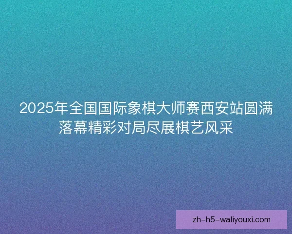 2025年全国国际象棋大师赛西安站圆满落幕精彩对局尽展棋艺风采