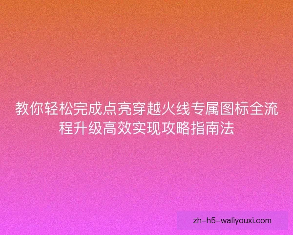 教你轻松完成点亮穿越火线专属图标全流程升级高效实现攻略指南法